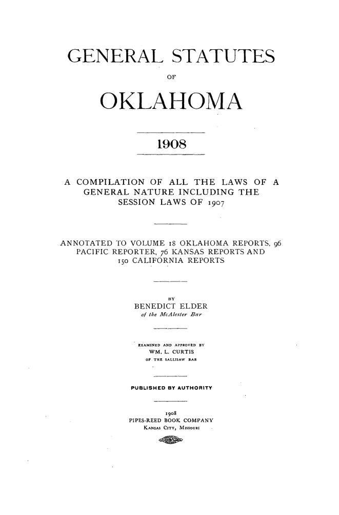 handle is hein.sstatutes/genstatok0001 and id is 1 raw text is: GENERAL STATUTES
OF
OKLAHOMA
1908
A COMPILATION OF ALL THE LAWS OF A
GENERAL NATURE INCLUDING THE
SESSION LAWS OF 1907
ANNOTATED TO VOLUME 18 OKLAHOMA REPORTS, 96
PACIFIC REPORTER, .76 KANSAS REPORTS AND
i5o CALIFORNIA REPORTS
BY
BENEDICT ELDER
of the McAlester Bar
EXAMINED AND APPROVED BY
WM. L. CURTIS
OF THE SALLISAW  BAR
PUBLISHED BY AUTHORITY
I 9o8
PIPES-REED BOOK COMPANY
KANSAS CITY, MISSOURI


