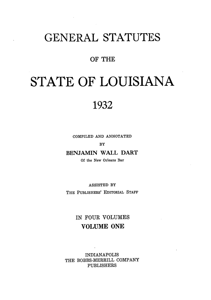 handle is hein.sstatutes/genstlou0001 and id is 1 raw text is: GENERAL STATUTES
OF THE
STATE OF LOUISIANA
1932
COMPILED AND ANNOTATED
BY

BENJAMIN WALL DART
Of the New Orleans Bar
ASSISTED BY
THE PUBLISHERS' EDITORIAL STAFF
IN FOUR VOLUMES
VOLUME ONE
INDIANAPOLIS
THE BOBBS-MERRILL COMPANY
PUBLISHERS


