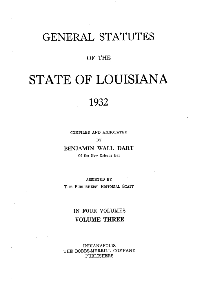 handle is hein.sstatutes/genstlou0003 and id is 1 raw text is: GENERAL STATUTES
OF THE
STATE OF LOUISIANA
1932
COMPILED AND ANNOTATED
BY

BENJAMIN WALL DART
Of the New Orleans Bar
ASSISTED BY
THE PUBLISHERS' EDITORIAL STAFF
IN FOUR VOLUMES
VOLUME THREE
INDIANAPOLIS
THE BOBBS-MERRILL COMPANY
PUBLISHERS


