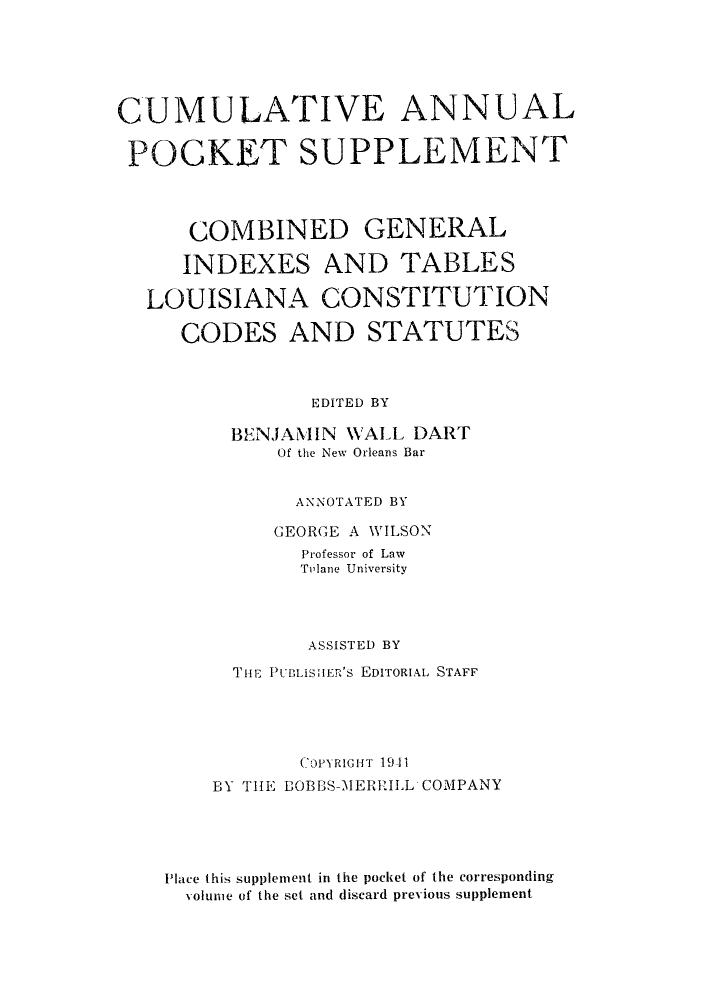 handle is hein.sstatutes/genstlou0005 and id is 1 raw text is: CUMULATIVE ANNUAL
POCKET SUPPLEMENT
COMBINED GENERAL
INDEXES AND TABLES
LOUISIANA CONSTITUTION
CODES AND STATUTES
EDITED BY
BENJAMIN WALL DART
Of the New Orleans Bar
ANNOTATED BY
GEORGE A WILSON
Professor of Law
Tolane University
ASSISTED BY
THE PUBLISHER'S EDITORIAL STAFF
COPYRIGHT 19-1i
BY THE BOBBS-A1ERRILL COMPANY
Place this supplement in the pocket of the corresponding
volunie of the set and discard previous supplement


