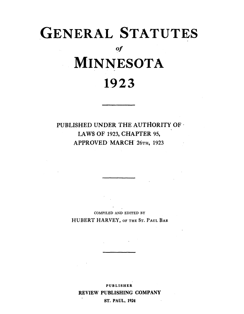 handle is hein.sstatutes/genstmin0001 and id is 1 raw text is: GENERAL STATUTES
of
MINNESOTA

1923

PUBLISHED UNDER THE AUTHORITY OF
LAWS OF 1923, CHAPTER 95,
APPROVED MARCH 26T, 1923
COMPILED AND EDITED BY
HUBERT HARVEY, OF THE ST. PAUL BAR
PUBLISHER
REVIEW PUBLISHING COMPANY
ST. PAUL, 1924


