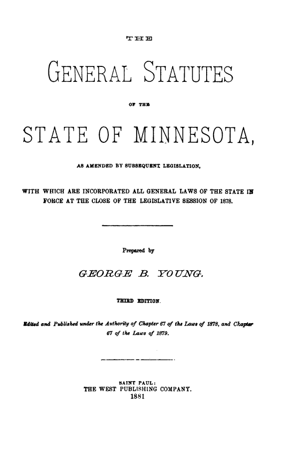 handle is hein.sstatutes/genstmn0001 and id is 1 raw text is: GENERAL STATUTES
OF TH
STATE OF MINNESOTA,
AS AMENDED BY SUBSEQUEN' LEGISLATION,
WITH WHICH ARE INCORPORATED ALL GENERAL LAWS OF THE STATE IN
FORCE AT THE CLOSE OF THE LEGISLATIVE SESSION OF 1878.
Prepared by
GEORG.E -B. 1O UT.G.
TEMI    TION.
Eduted and Published under the Authority of Chapter 67 of the Law, of 1878, and Choptw
67 of the Laws of 1879.
SAINT PAUL:
THE WEST PUBLISHING COMPANY.
1881


