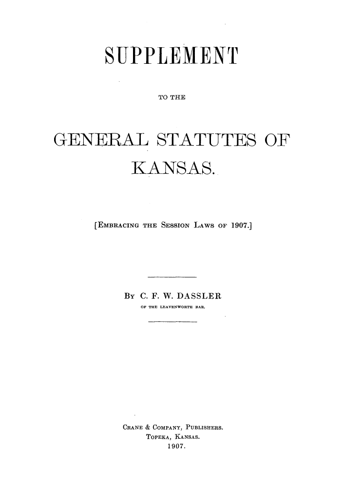 handle is hein.sstatutes/geskss0002 and id is 1 raw text is: SUPPLEMENT
TO THE
GENERAL STATUTES OF

KANSAS.
[EMBRACING THE SESSION LAWS OF 1907.]
By C. F. W. DASSLER
OF THE LEAVENWORTH BAR.
CRANE & COMPANY, PUBLISHERS.
TOPEKA, KANSAS.
1907.


