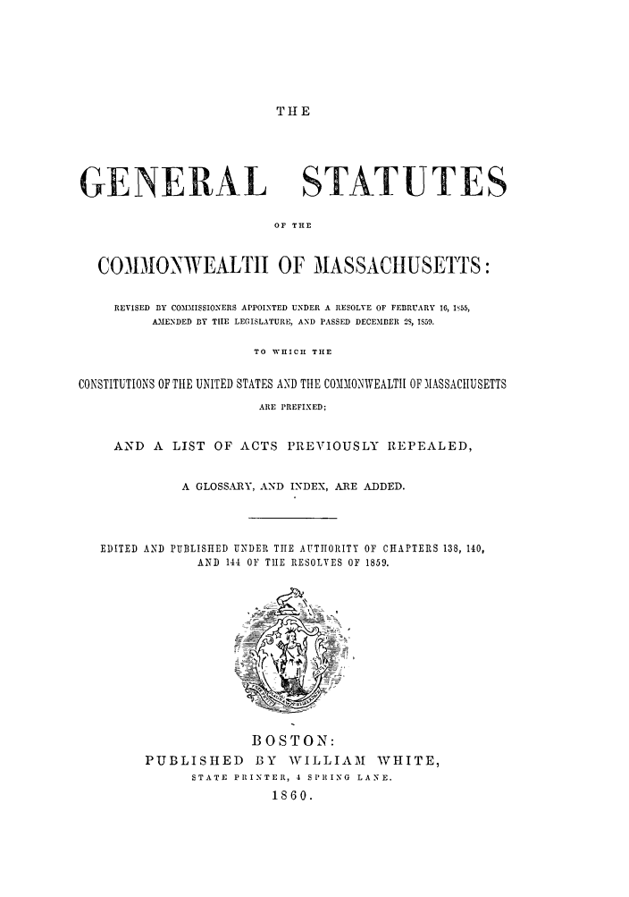handle is hein.sstatutes/gestmas0001 and id is 1 raw text is: THE

GENERAL STATUTES
OF THE
CO313ONWEALTII OF MASSACHUSETTS:
REVISED BY COMMISSIONERS APPOINTED UNDER A RESOLVE OF FEBRUARY 16, hI55,
AAMENDED BY TIHE LEGISLATURE, AND PASSED DECEMBER 2S, IS59.
TO WHICH THE
CONSTITUTIONS OF THE UNITED STATES AND THE COMMONWEALTH OF MASSACHUSETTS
ARE PREFIXED;
AND A LIST OF ACTS PREVIOUSLY REPEALED,
A GLOSSARY, AND INDEX, ARE ADDED.
EDITED AND PUBLISHED UNDER THE AUTHORITY OF CHAPTERS 138, 140,
AND 144 OF TIlE RESOLVES OF 1859.
BOSTON:
PUBLISHED       BY   WILLIAM      WHITE,
STATE PRINTER, 4 SPRING LANE.
1860.


