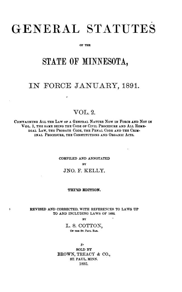 handle is hein.sstatutes/gestmin0002 and id is 1 raw text is: GENERAL STATUTES
OF THE
STATE OF MINNESOTA,

IN FORCE JANUARY, 1891.
VOL. 2.
CONTAINING ALL THE LAW OF A GENFRAL NATURE Now ix FORCE AND NOT IN
VOL, 1, THE SAME BEING THE CODE OF CIVIL PROCEDURE AND ALL REME-
DIAL LAW, THE PROBATE CODE, THE PENAL CODE AND THE CRIM-
INAL PROCEDURE, THE CONSTITUTIONS AND ORGANIC ACTS.
COMPILED AND ANNOTATED
BY
JNO. F. KELLY.

T   W EDITION.
REVISED AND CORRECTED, WITH REFERENCES TO LAWS UP
TO AND INCLUDING LAWS OF 1893.
BY
L. S. COTTON,
OF Tzx ST. PAVL BAjL

SOLD BY
BROWN, TREACY & CO.,
ST. PAUL, MINN.
1893.


