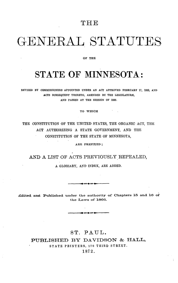 handle is hein.sstatutes/gestmn0001 and id is 1 raw text is: THE
GENERAL STATUTES
OF THE
STATE OF MINNESOTA:
REVISED BY COMIISSIONERS APPOINTED UNDER AN ACT APPROVED FEBRUARY 17, 1863, AND
ACTS SUBSEQUENT THERETO, AMENDED BY THE LEGISLATURE,
AND PASSED AT THE SESSION OF 1866.
TO WHICH
THE CONSTITUTION OF THE UNITED STATES, THE ORGANIC ACT, THE
ACT AUTHORIZING A STATE GOVERNMENT, AND THE
CONSTITUTION OF THE STATE OF MINNESOTA,
ARE PREFIXED;
AND A LIST OF ACTS PREVIOUSLY REPEALED,
A GLOSSARY, AND INDEX, ARE ADDED.

Edited and Published

under the authority of Chapters 15 and 16 of
the Laws of 1866.

ST. PAUL.
PUBLISHED BY DAVIDSON & HALL,
STATE PRINTERS, 170 THIRD STREET.
1872.


