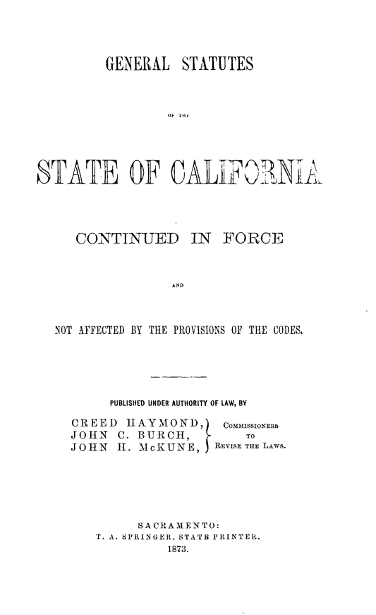 handle is hein.sstatutes/gestuacfo0001 and id is 1 raw text is: 




         GENERAL STATUTES



                  ST OF IF





STATE OF CA-LF0'NiAl.


CONTINUED


IN  FORCE


AND


NOT AFFECTED BY THE PROVISIONS OF THE CODES.





        PUBLISHED UNDER AUTHORITY OF LAW, BY

  CREED   HAY MOND,)   COMMISSIONERS
  JOHN   C. BURCH,        TO
  JOHN   H1. McKUNE,  REVISE THE LAws.






           S AC RAMEN TO:
      T. A. SPRINGER, STATE PRINTER.
               1873.


