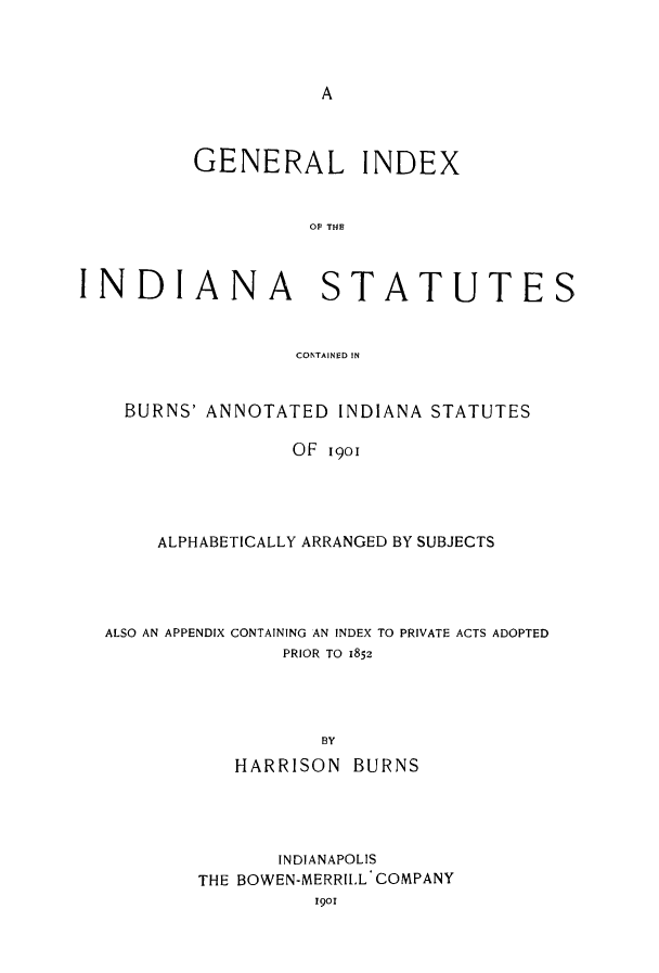handle is hein.sstatutes/giisbub0001 and id is 1 raw text is: A

GENERAL INDEX
INDIANA STATUTES
CONTAINED IN
BURNS' ANNOTATED INDIANA STATUTES
OF 1901
ALPHABETICALLY ARRANGED BY SUBJECTS

ALSO AN APPENDIX CONTAINING AN INDEX TO PRIVATE ACTS ADOPTED
PRIOR TO 1852
BY
HARRISON BURNS

INDIANAPOLIS
THE BOWEN-MERRILL COMPANY
1901


