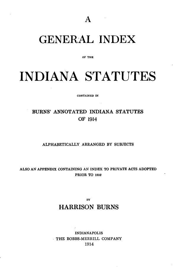 handle is hein.sstatutes/ginburna0001 and id is 1 raw text is: A

GENERAL INDEX
OF THE
INDIANA STATUTES
CONTAINED IN
BURNS' ANNOTATED INDIANA STATUTES
OF 1914
ALPHABETICALLY ARRANGED BY SUBJECTS

ALSO AN APPENDIX CONTAINING AN INDEX TO PRIVATE ACTS ADOPTED
PRIOR TO 1852
BY
HARRISON BURNS

INDIANAPOLIS
* THE BOBBS-MERRILL COMPANY
1914


