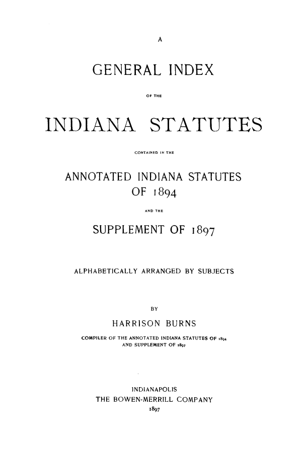 handle is hein.sstatutes/gincoin0001 and id is 1 raw text is: A

GENERAL INDEX
OF THE
INDIANA STATUTES
CONTAINED IN THE
ANNOTATED INDIANA STATUTES
OF 1894
AND THE
SUPPLEMENT OF 1897

ALPHABETICALLY ARRANGED BY SUBJECTS
BY
HARRISON BURNS
COMPILER OF THE ANNOTATED INDIANA STATUTES OF .84
AND SUPPLEMENT OF 1897
INDIANAPOLIS
THE BOWEN-MERRILL COMPANY
1897


