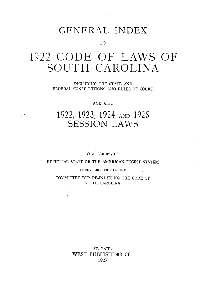 handle is hein.sstatutes/gindcos0001 and id is 1 raw text is: GENERAL INDEX
TO
1922 CODE OF LAWS OF
SOUTH CAROLINA
INCLUDING THE STATE AND
FEDERAL CONSTITUTIONS AND RULES OF COURT
AND ALSO
1922, 1923, 1924 AND 1925
SESSION LAWS

COMPILED BY THE
EDITORIAL STAFF OF THE AMERICAN DIGEST SYSTEM
UNDER DIRECTION OF THE

COMMITTEE

FOR RE-INDEXING THE CODE OF
SOUTH CAROLINA

ST. PAUL
WEST PUBLISHING CO.
1927


