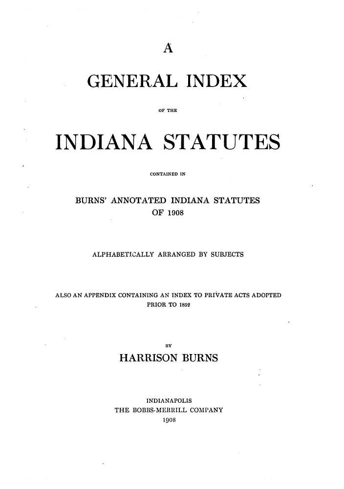 handle is hein.sstatutes/gindiasb0001 and id is 1 raw text is: A

GENERAL INDEX
OF THE
INDIANA STATUTES
CONTAINED IN
BURNS' ANNOTATED INDIANA STATUTES
OF 1908
ALPHABETICALLY ARRANGED BY SUBJECTS

ALSO AN APPENDIX CONTAINING AN INDEX TO PRIVATE ACTS ADOPTED
PRIOR TO 1852
BY
HARRISON BURNS

INDIANAPOLIS
THE BOBBS-MERRILL COMPANY
1908


