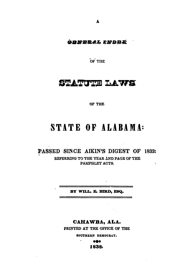 handle is hein.sstatutes/gislsa0001 and id is 1 raw text is: OF THE
OF THE

STATE OF ALABAMA:

PASSED SINCE AIKIN'S DIGEST OF
REFERRING TO THE YEAR AND PAGE OF THE
PAMPHLET ACTS

1833:

BY WILL. E. BIRD, ESQ.

CAHAWBA, ALA.
PRINTED AT THE OFFICE OF THE
SOUTHERN DEMOCRAT.
1S38,


