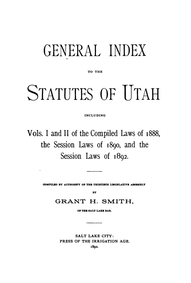 handle is hein.sstatutes/gisutaic0001 and id is 1 raw text is: GENERAL INDEX
TO THE
STATUTES OF UTAH
INCLUDING
Vols. I and II of the Compiled Laws of 1888,
the Session Laws of 1890, and the
Session Laws of 1892.
WMGR ff AUTOY O .n TESM  IOLATH AWaUMLY
BY
GRANTr H. SMITH,
OF TEM 0AT LAK BAD

SALT LAKE CITY:
PRESS OF THE IRRIGATION AGE.
1892.


