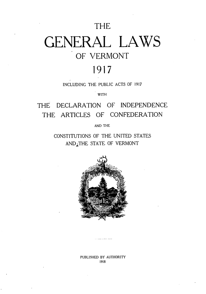 handle is hein.sstatutes/glafverm0001 and id is 1 raw text is: THE

GENERAL LAWS
OF VERMONT
1917
INCLUDING THE PUBLIC ACTS OF 1917
WITH
THE DECLARATION OF INDEPENDENCE
THE ARTICLES OF CONFEDERATION
AND THE
CONSTITUTIONS OF THE UNITED STATES
ANDATHE STATE OF VERMONT

PUBLISHED BY AUTHORITY
1918


