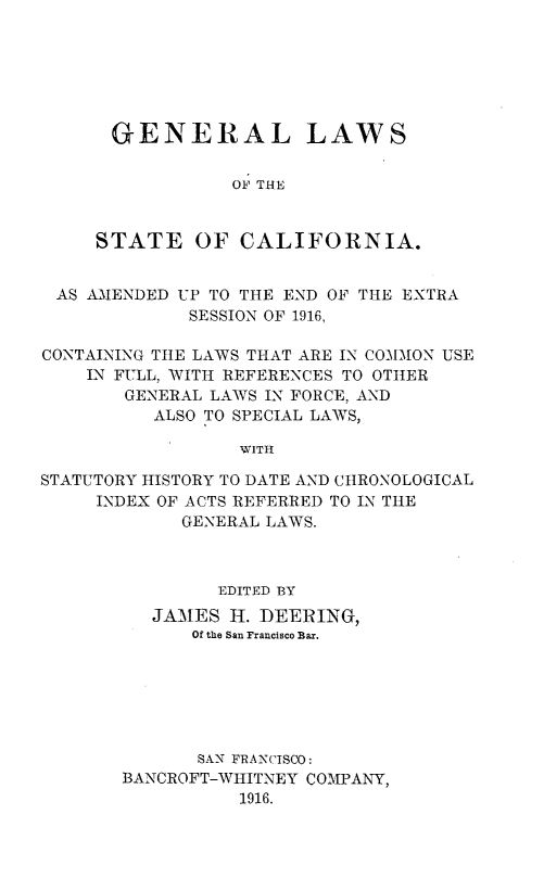 handle is hein.sstatutes/glcaforn0001 and id is 1 raw text is: 






GENERAL LAWS


            OF THE


STATE OF CALIFORNIA.


AS  AMENDED UP TO THE END OF THE EXTRA
             SESSION OF 1916,

CONTAINING THE LAWS THAT ARE IN COMION USE
    IN FULL, WITH REFERENCES TO OTHER
       GENERAL LAWS IN FORCE, AND
          ALSO TO SPECIAL LAWS,

                  WITH

STATUTORY HISTORY TO DATE AND CHRONOLOGICAL
     INDEX OF ACTS REFERRED TO IN THlE
             GENERAL LAWS.


        EDITED BY
   JAMES  H. DEERING,
      Of the San Francisco Bar.






      SAN FRANCISCO:
BANCROFT-WHITNEY COMPANY,
          1916.


