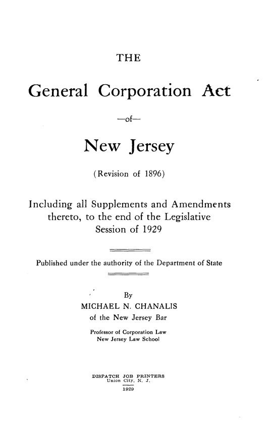 handle is hein.sstatutes/glcnatonj0001 and id is 1 raw text is: 





                    THE



General Corporation Act


                    -of-


            New Jersey


               (Revision of 1896)



Including  all Supplements and  Amendments
    thereto, to the end of the Legislative
               Session of 1929



  Published under the authority of the Department of State



                     By
            MICHAEL  N. CHANALIS
              of the New Jersey Bar


Professor of Corporation Law
New  Jersey Law School



DISPATCH JOB PRINTERS
    Union City, N. J.
       1929



