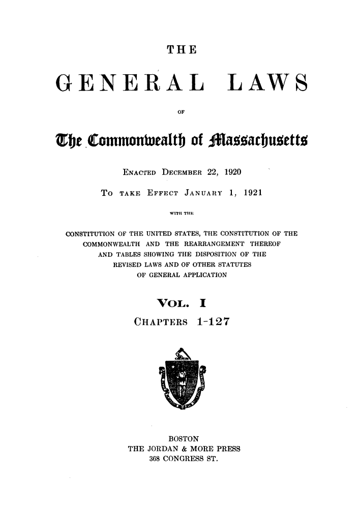 handle is hein.sstatutes/glmass0001 and id is 1 raw text is: THE

GENERAL

LAWS

Tj eCommonwtalt of oazajusett
ENACTED DECEMBER 22, 1920
To TAKE EFFECT JANUARY 1, 1921
WITH TIIF
CONSTITUTION OF THE UNITED STATES, THE CONSTITUTION OF THE
COMMONWEALTH AND THE REARRANGEMENT THEREOF
AND TABLES SHOWING THE DISPOSITION OF THE
REVISED LAWS AND OF OTHER STATUTES
OF GENERAL APPLICATION

VOL. I

CHAPTERS

1-127

BOSTON
THE JORDAN & MORE PRESS
368 CONGRESS ST.


