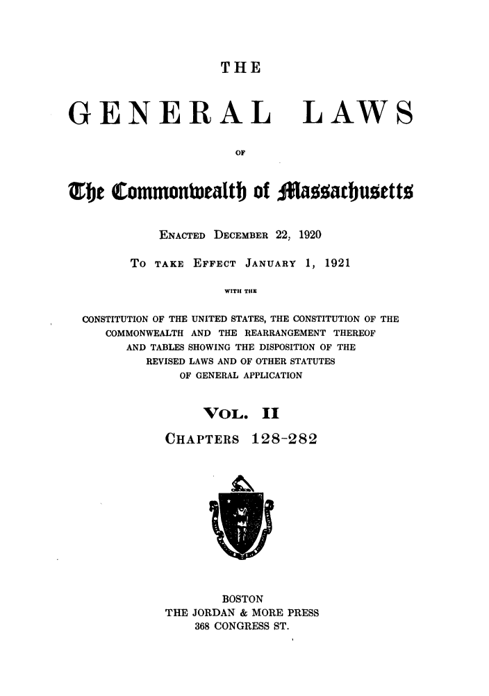 handle is hein.sstatutes/glmass0002 and id is 1 raw text is: THE

GENERAL

LAWS

TOhe Commonbaealth of Ma~atbuzett
ENACTED DECEMBER 22, 1920
To TAKE EFFECT JANUARY 1, 1921
WITH THE
CONSTITUTION OF THE UNITED STATES, THE CONSTITUTION OF THE
COMMONWEALTH AND THE REARRANGEMENT THEREOF
AND TABLES SHOWING THE DISPOSITION OF THE
REVISED LAWS AND OF OTHER STATUTES
OF GENERAL APPLICATION

VOL. II

CHAPTERS

128-282

BOSTON
THE JORDAN & MORE PRESS
368 CONGRESS ST.


