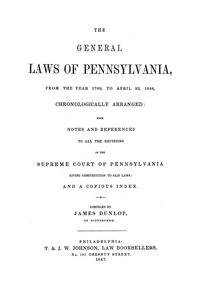handle is hein.sstatutes/glopia0001 and id is 1 raw text is: THE

GENERAL
LAWS OF PENNSYLVANIA,
FROM THE YEAR 1700, TO APRIL 22, 1846,
CHRONOLOGICALLY ARRANGED:
WITH
NOTES AND REFERENCES

TO ALL THE DECISIONS
OF THE

SUPRE

ME COURT OF PENNSYLVANIA
GIVING CONSTRUCTION TO SAID LAWS:
AND A COPIOUS INDEX.

--
COMPILED BY
JAMES DUNLOP,
OF PITTSBURGH.
P HIL A D EL P H IA:
T. & J. W. JOHNSON, LAW BOOKSELLERS,
No. 197 CHESNUT STREET.
1847.


