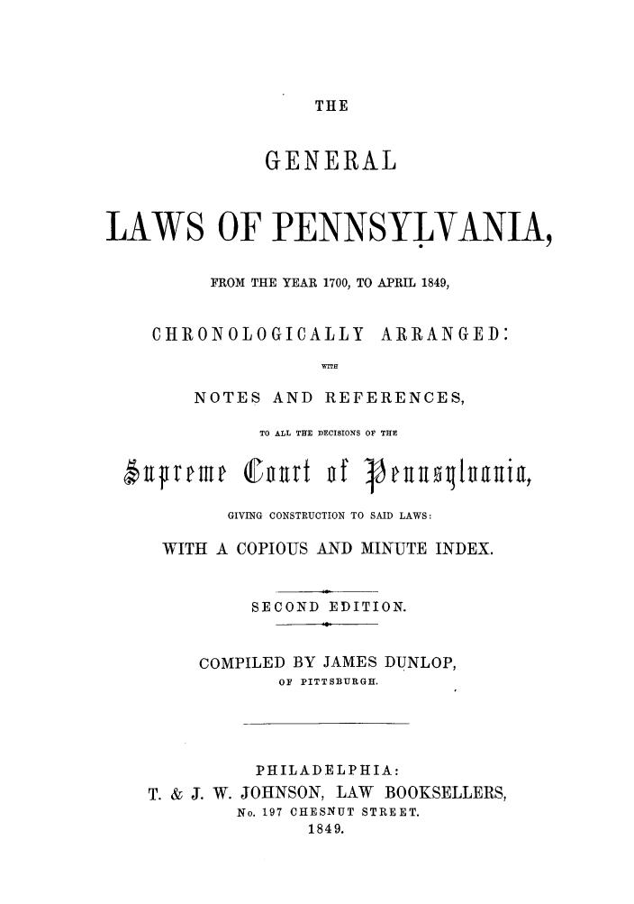 handle is hein.sstatutes/glpapr0001 and id is 1 raw text is: THE

GENERAL
LAWS OF PENNSYLVANIA,
FROM THE YEAR 1700, TO APRIL 1849,
CHRONOLOGICALLY ARRANGED:
wITH
NOTES AND REFERENCES,
TO ALL THE DECISIONS OF THE
GIVING CONSTRUCTION TO SAID LAWS:
WITH A COPIOUS AND MINUTE INDEX.
SECOND EDITION.
COMPILED BY JAMES DUNLOP,
OF PITTSBURGH.
PHILADELPHIA:
T. & J. W. JOHNSON, LAW BOOKSELLERS,
No. 197 CHESNUT STREET.
1849.


