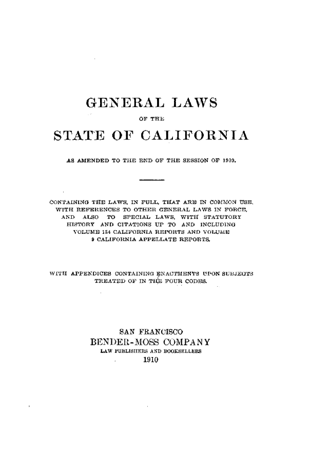 handle is hein.sstatutes/glsca0001 and id is 1 raw text is: GENERAL LAWS
OF THE
STATE OF CALIFORNIA
AS AMENDED TO THE END OF THE SESSION Or 1909,
CONTAINING THE LAWS, IN FULL, THAT ARIO IN COMMlON USE.
WITH REFERENCES TO OTHER GENERAL LAWS IN FORCE,
AND  ALSO TO SPECIAL LAWS, WITHl STATUTORY
HISTORY AND CITATIONS UP TO AND INCLUDING
VOLUME 154 CALIFORNIA REPORTS AND VOLUEIE
9 CALIFORNIA APPELLATE REPORTS.
WITH APPENDICES CONTAINING ENACTMiENTS Ul'ON SUJEOTS
TREATED OF IN TIR, FOUR CODES.
SAN FRANCISCO
BENDER-MOSS COMPAN Y
LAW PUBLISIERS AND BOOKSELLILRS
1910


