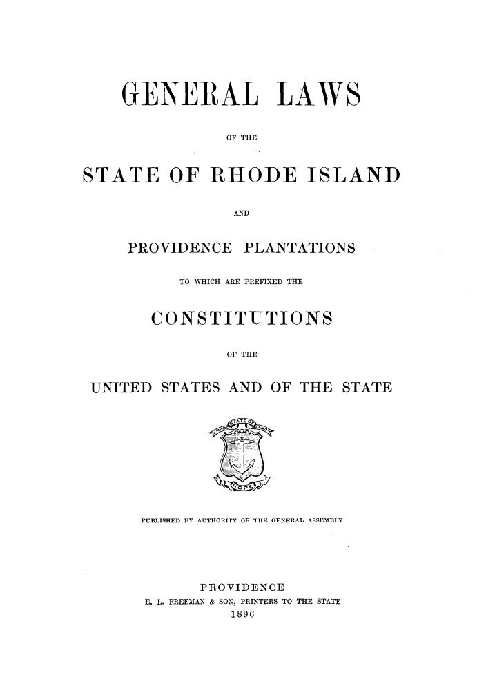 handle is hein.sstatutes/glsrppla0001 and id is 1 raw text is: GENERAL LAWS
OF THE
STATE OF RHODE ISLAND
AND

PROVIDENCE PLANTATIONS
TO WHICH ARE PREFIXED THE
CONSTITUTIONS
OF THE

UNITED STATES AND

OF THE STATE

PUBLISHED BY AUTHORITY OF TIIE GENERAL ASSEMBLY
PROVIDENCE
E. L. FREEMAN & SON, PRINTERS TO THE STATE
1896


