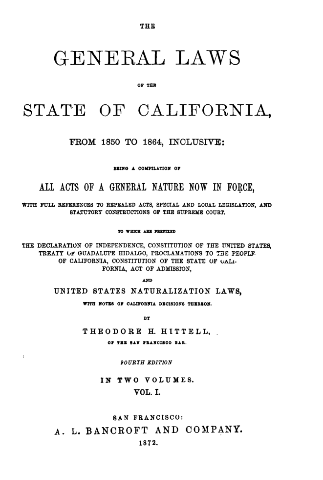handle is hein.sstatutes/glstacfo0001 and id is 1 raw text is: 


THE


       GENERAL LAWS


                        0F THE



STATE OF CALIFORNIA,



          FROM   1850 TO 1864, INCLUSIVE:



                   BEING A COMPILATION OF


    ALL ACTS OF A GENERAL  NATURE  NOW  IN FORCE,

WITH FULL REFERENCES TO REPEALED ACTS, SPECIAL AND LOCAL LEGISLATION, AND
          STATUTORY CONSTRUCTIONS OF THE SUPREME COURT.


                    TO WHICH ARE PREMED

THE DECLARATION OF INDEPENDENCE, CONSTITUTION OF THE UNITED STATES,
    TREATY Ui GUADALUPE HIDALGO, PROCLAMATIONS TO THE PEOPIF
        OF CALIFORNIA, CONSTITUTION OF THE STATE OF uALL-
                 FORNIA, ACT OF ADMISSION,
                         AD

       UNSITED STATES  NATURALIZATION LAWS,

             WITH NOTES OF CALIFORNIA DECISIONS THEREON.

                          BY

             THEODORE H. HITTELL.


           OF TE SAN FRANCISCO BAR.


              fOURTH EDITION


          IN TWO   VOLUMES.

                 VOL. I.



            SAN  FRANCISCO:

A.  L. BANCROFT AND COMPANY.
                  1872.


