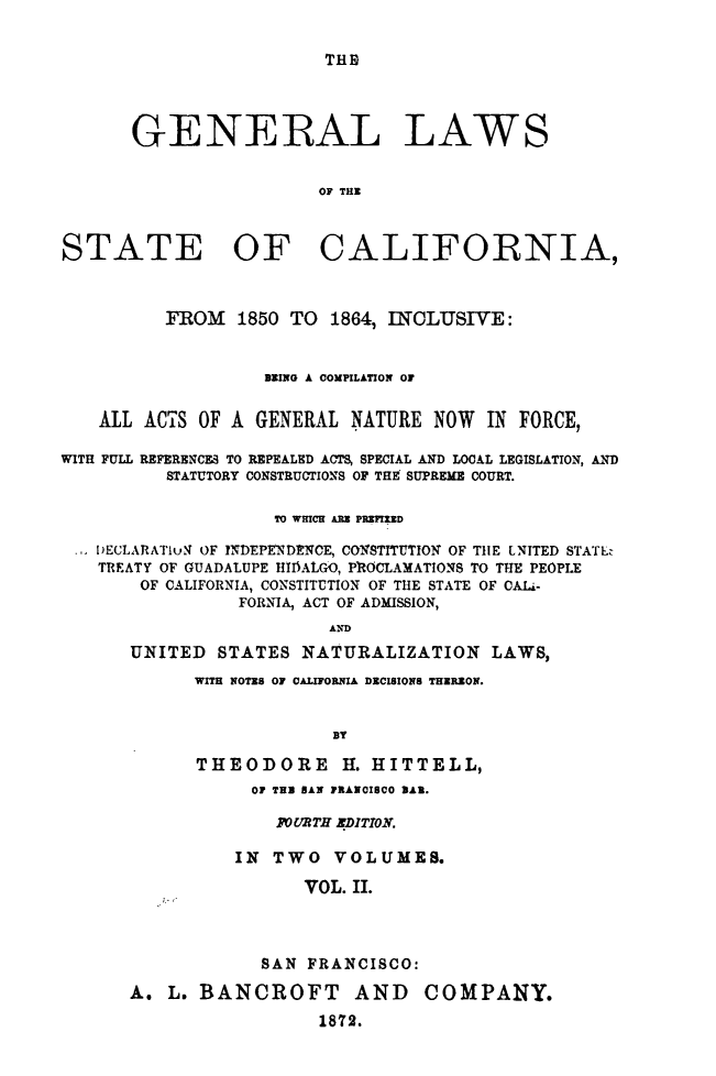 handle is hein.sstatutes/glstacfo0002 and id is 1 raw text is: 


THE


       GENERAL LAWS


                        OF THE



STATE OF CALIFORNIA,



          FROM  1850 TO  1864, INCLUSIVE:


                   EING A COMPILATION OF


    ALL ACTS OF A GENERAL  NATURE  NOW  IN FORCE,

WITH FULL REFERENCES TO REPEALED ACTS, SPECIAL AND LOCAL LEGISLATION, AND
          STATUTORY CONSTRUCTIONS OF THE SUPREME COURT.

                    TO WHICH ARE PREEfED

   DECLARATIUN OF YNDEPENIENCE, CONSTITUTION OF THE ENITED STATLE
   TREATY OF GUADALUPE HIIIALGO, PROCLAMATIONS TO THE PEOPLE
       OF CALIFORNIA, CONSTITUTION OF THE STATE OF CALi-
                 FORNIA, ACT OF ADMISSION,
                         AND
      UNITED   STATES NATURALIZATION LAWS,
            WITH NOTES OF CALIFORNIA DECISIONS THEREON.


                         BT

             THEODORE H. HITTELL,
                  0 TEN BAN PRANOISCO BAN.

                    FOURTH EDITION.

                IN  TWO  VOLUMES.

                       VOL. II.



                   SAN FRANCISCO:

      A.  L. BANCROFT AND COMPANY.
                        1872.


