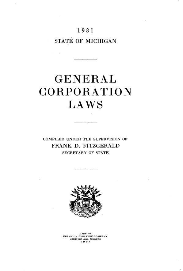handle is hein.sstatutes/gnlcnls0001 and id is 1 raw text is: 




1931


    STATE OF MICHIGAN







    GENERAL

CORPORATION

        LAWS





 COMPILED UNDER THE SUPERVISION OF
    FRANK D. FITZGERALD
       SECRETARY OF STATE


     LANSING
FRANKLIN DEKLEINE COMPANY
  PRINTERS AND BINDERS
     1 932


