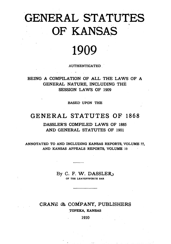 handle is hein.sstatutes/gnlstkns0001 and id is 1 raw text is: GENERAL STATUTES
OF KANSAS
1909
AUTHENTICATED
BEING A COMPILATION OF ALL THE LAWS OF A
GENERAL NATURE, INCLUDING THE
SESSION *LAWS OF 1909
BASED UPON THE
GENERAL STATUTES OF 1868
DASSLER'S COMPILED LAWS OF 1885
AND GENERAL STATUTES OF 1901
ANNOTATED TO AND INCLUDING KANSAS REPORTS, VOLUME 77,
AND KANSAS APPEALS REPORTS, VOLUME 10
By C. F. W. DASSLER
OF THE LEAVENWORTH BAR
CRANE C, COMPANY, PUBLISHERS
TOPEKA, KANSAS
1910


