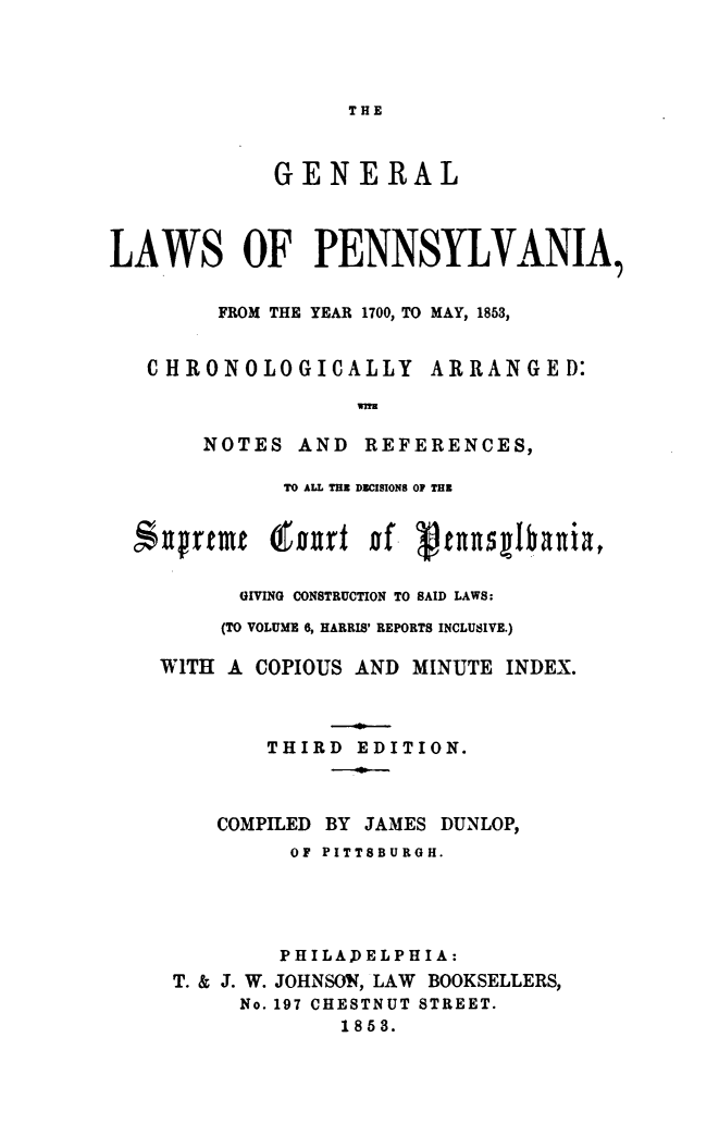 handle is hein.sstatutes/gnlwspa0001 and id is 1 raw text is: 




THE


             GENERAL



LAWS OF PENNSYLVANIA,


        FROM THE YEAR 1700, TO MAY, 1853,


C HRONOLOGICALLY


ARRANGED:


wnN


   NOTES   AND  REFERENCES,

          TO ALL TE DECISIONS OF THE





      GIVING CONSTRUCTION TO SAID LAWS:

      (TO VOLUME 6, HARRIS' REPORTS INCLUSIVE.)

WITH A COPIOUS AND MINUTE  INDEX.



        THIRD  EDITION.



    COMPILED BY JAMES DUNLOP,
          OF PITTSBURGH.





          PHILADELPHIA:
 T. & J. W. JOHNSON, LAW BOOKSELLERS,
      No. 197 CHESTNUT STREET.
              1853.


