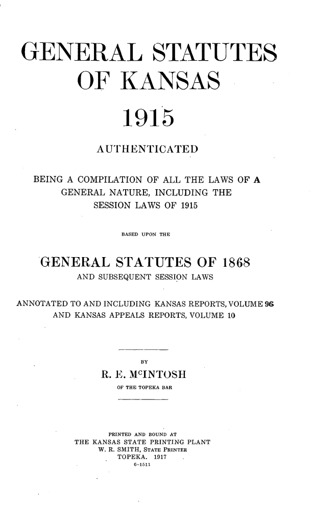 handle is hein.sstatutes/gnstka0001 and id is 1 raw text is: GENERAL STATUTES
OF KANSAS
1915
AUTHENTICATED
BEING A COMPILATION OF ALL THE LAWS OF A
GENERAL NATURE, INCLUDING THE
SESSION LAWS OF 1915
BASED UPON THE

GENERAL STATUTES OF
AND SUBSEQUENT SESSION LAWS

1868

ANNOTATED TO AND INCLUDING KANSAS REPORTS, VOLUME 9E9
AND KANSAS APPEALS REPORTS, VOLUME 10
BY
R. E. MCINTOSH
OF THE TOPEKA BAR
PRINTED AND BOUND AT
THE KANSAS STATE PRINTING PLANT
W. R. SMITH, STATE PRINTER
TOPEKA. 1917
6-1511


