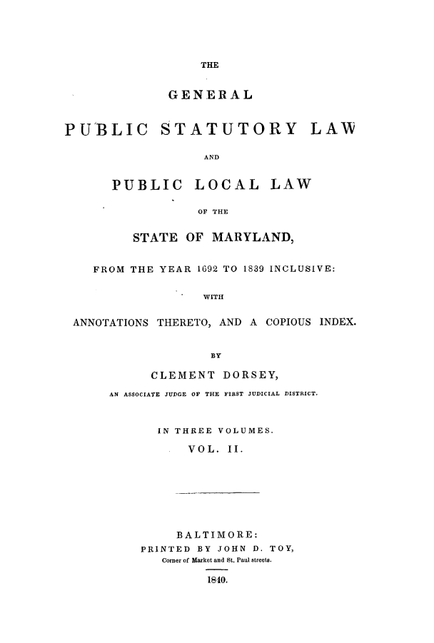 handle is hein.sstatutes/gpstma0002 and id is 1 raw text is: THE

GENERAL
PUBLIC STATUTORY LAU
AND
PUBLIC LOCAL LAW
OF THE
STATE OF MARYLAND,
FROM THE YEAR 1692 TO 1839 INCLUSIVE:
WITH
ANNOTATIONS THERETO, AND A COPIOUS INDEX.
BY

CLEMENT DORSEY,
AN ASSOCIATE JUDGE OF THE FIRST JUDICIAL DISTRICT.
IN THREE VOLUMES.
VOL. II.

BALTIMORE:
PRINTED BY JOHN D. TOY,
Corner of Market and St. Paul streets.
1840.



