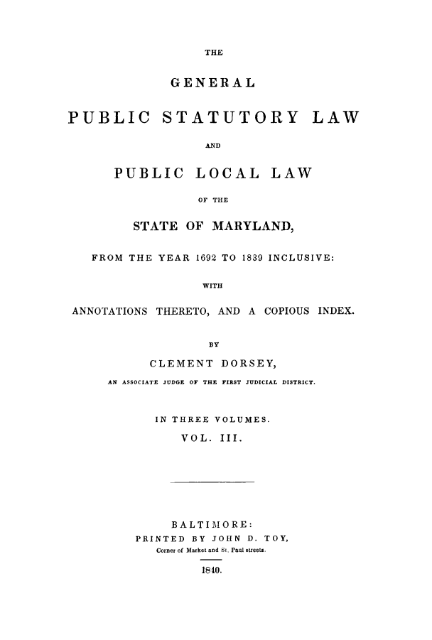 handle is hein.sstatutes/gpstma0003 and id is 1 raw text is: THE

GENERAL
PUBLIC STATUTORY LAW
AND
PUBLIC LOCAL LAW
OF THE
STATE OF MARYLAND,
FROM THE YEAR 1692 TO 1839 INCLUSIVE:
WITH
ANNOTATIONS THERETO, AND A COPIOUS INDEX.
BY

CLEMENT DORSEY,
AN ASSOCIATE JUDGE OF THE FIRST JUDICIAL DISTRICT.
IN THREE VOLUMES.
VOL. III.

BALTIMORE:
PRINTED BY JOHN D. TOY,
Corner of Market and St. Paul streets.
1810.


