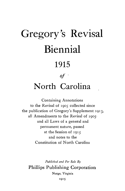 handle is hein.sstatutes/gregbi0001 and id is 1 raw text is: Gregory's Revisal
Biennial
1915
Of
North Carolina
Containing Annotations
to the Revisal of 19o5 collected since
the publication of Gregory's Supplement i013,
all Amendments to the Revisal of 1905
and all Laws of a general and
permanent nature, passed
at the Session of 1915
and notes to the
Constitution of North Carolina
Published and For Sale By
Phillips Publishing Corporation
Norge, Virginia
1915


