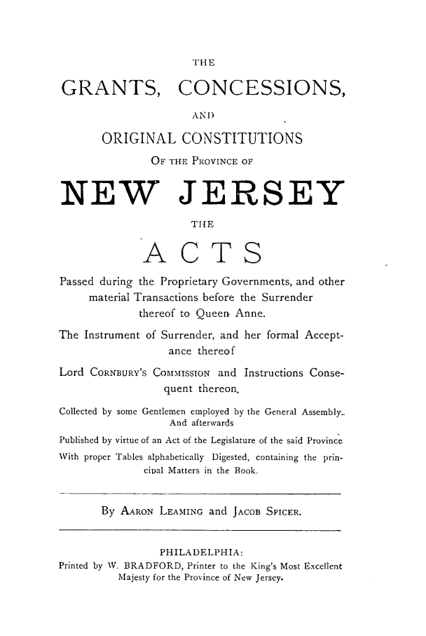 handle is hein.sstatutes/grornje0001 and id is 1 raw text is: THE
GRANTS, CONCESSIONS,
AN1)
ORIGINAL CONSTITUTIONS
OF THE PROVINCE OF
NEW JERSEY
TIE
ACTS
Passed during the Proprietary Governments, and other
material Transactions before the Surrender
thereof to Queen Anne.
The Instrument of Surrender, and her formal Accept-
ance thereof
Lord CORNBURY'S COMMISSION and Instructions Conse-
quent thereon.
Collected by some Gentlemen employed by the General Assembly.
And afterwards
Published by virtue of an Act of the Legislature of the said Province
With proper Tables alphabetically Digested, containing the prin-
cipal Matters in the Book.
By AARON LEAMING and JACOB SPICER.
PHILADELPHIA:
Printed by W. BRADFORD, Printer to the King's Most Excellent
Majesty for the Province of New Jersey.


