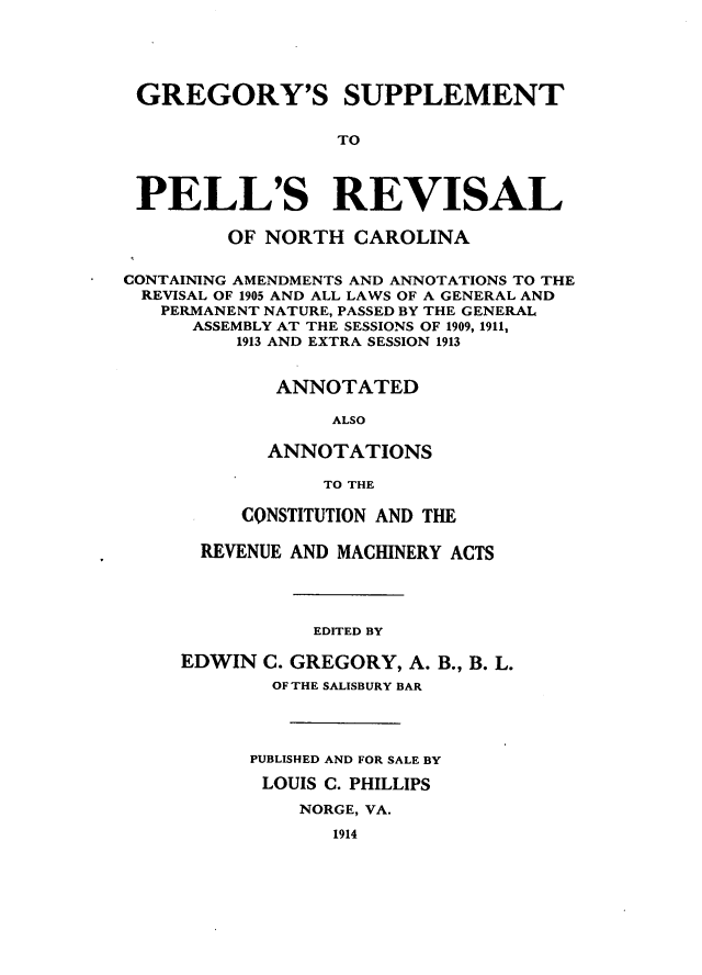 handle is hein.sstatutes/grsupel0001 and id is 1 raw text is: GREGORY'S SUPPLEMENT
TO
PELL'S REVISAL
OF NORTH CAROLINA
CONTAINING AMENDMENTS AND ANNOTATIONS TO THE
REVISAL OF 1905 AND ALL LAWS OF A GENERAL AND
PERMANENT NATURE, PASSED BY THE GENERAL
ASSEMBLY AT THE SESSIONS OF 1909, 1911,
1913 AND EXTRA SESSION 1913
ANNOTATED
ALSO
ANNOTATIONS
TO THE
CONSTITUTION AND THE
REVENUE AND MACHINERY ACTS
EDITED BY
EDWIN C. GREGORY, A. B., B. L.
OF THE SALISBURY BAR
PUBLISHED AND FOR SALE BY
LOUIS C. PHILLIPS
NORGE, VA.
1914


