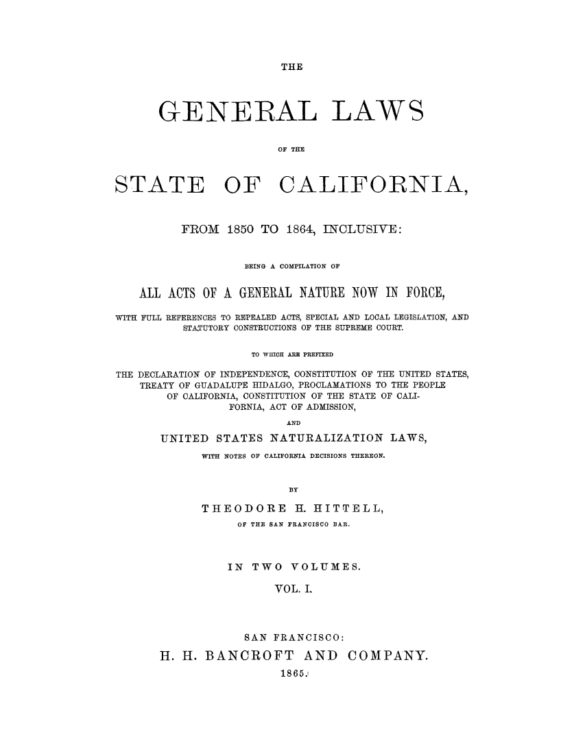 handle is hein.sstatutes/gsbefu0001 and id is 1 raw text is: THE

GENERAL LAWS
OF THE
STATE OF CALIFORNIA,
FROM 1850 TO 1864, INCLUSIVE:
BEING A COMPILATION OF
All ACTS OF A GENERAL NATURE NOW IN FORCE,
WITH FULL REFERENCES TO REPEALED ACTS, SPECIAL AND LOCAL LEGISLATION, AND
STATUTORY CONSTRUCTIONS OF THE SUPREME COURT.
TO WHICH ARE PREFIXED
THE DECLARATION OF INDEPENDENCE, CONSTITUTION OF THE UNITED STATES,
TREATY OF GUADALUPE HIDALGO, PROCLAMATIONS TO THE PEOPLE
OF CALIFORNIA, CONSTITUTION OF THE STATE OF CALI-
FORNIA, ACT OF ADMISSION,
AND
UNITED STATES NATURALIZATION LAWS,

WITH NOTES OF CALIFORNIA DECISIONS THEREON.
BY
THEODORE H. HITTELL,
OF THE SAN FRANCISCO BAR.
IN TWO VOLUMES.
VOL. L
SAN FRANCISCO:

H. H. BANCROFT AND
1865.

COMPANY.


