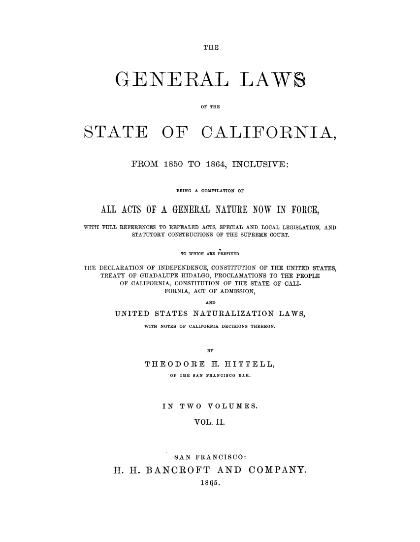 handle is hein.sstatutes/gsbefu0002 and id is 1 raw text is: THE

GENERAL LAWS
OF THE
STATE OF CALIFORNIA,
FROM 1850 TO 1864, INCLUSIVE:
BEING A COMPILATION OF
ALL ACTS OF A GENERAL NATURE NOW IN FORCE,
WITH FULL REFERENCES TO REPEALED ACTS, SPECIAL AND LOCAL LEGISLATION, AND
STATUTORY CONSTRUCTIONS OF THE SUPREME COURT.
TO WHICH ARE PREFIXED
TIlE DECLARATION OF INDEPENDENCE, CONSTITUTION OF THE UNITED STATES,
TREATY OF GUADALUPE HIDALGO, PROCLAMATIONS TO THE PEOPLE
OF CALIFORNIA, CONSTITUTION OF THE STATE OF CALI-
FORNIA, ACT OF ADMISSION,
AND
UNITED STATES NATURALIZATION LAWS,

WITH NOTES OF CALIFORNIA DECISIONS THEREON.
BY
THEODORE H. HITTELL,
OF THE BAN FRANCISCO BAR.
IN TWO VOLUMES.
VOL. II.
SAN FRANCISCO:

I. H. BANCROFT AND
18q5.

COMPANY.


