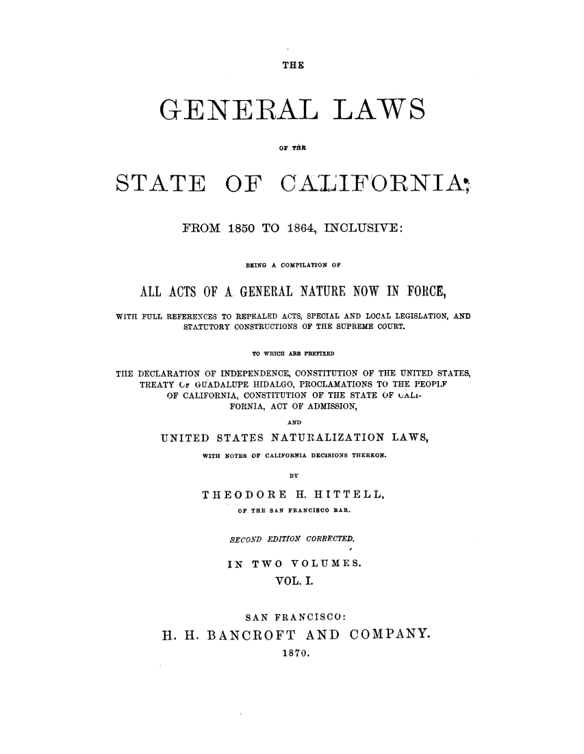 handle is hein.sstatutes/gsbng0001 and id is 1 raw text is: THE

GENERAL LAWS
or TM
STATE OF CALIFORNIA,
FROM 1850 TO 1864, INCLUSIVE:
BEING A COMPILATION OF
ALL ACTS OF A GENERAL NATURE NOW IN FORCE,
WITH FULL REFERENCES TO REPEALED ACTS, SPECIAL AND LOCAL LEGISLATION, AND
STATUTORY CONSTRUCTIONS OF THE SUPREME COURT.
TO WHICH ARE PREFIXED
THE DECLARATION OF INDEPENDENCE, CONSTITUTION OF THE UNITED STATES,
TREATY Cf GUADALUPE HIDALGO, PROCLAMATIONS TO THE PEOPLF
OF CALIFORNIA, CONSTITUTION OF THE STATE OF LALi-
FORNIA, ACT OF ADMISSION,
AND
UNITED STATES NATURALIZATION LAWS,

WITH NOTES OF CALIFORNIA DECISIONS THEREON.
BY
THEODORE H. HITTELL,

OF THE SAN FRANCISCO BAR.
SECOND EDITION CORRRCTED.
IN TWO VOLUMES.
VOL. I.
SAN FRANCISCO:
H. H. BANCROFT AND          COMPANY.
1870.



