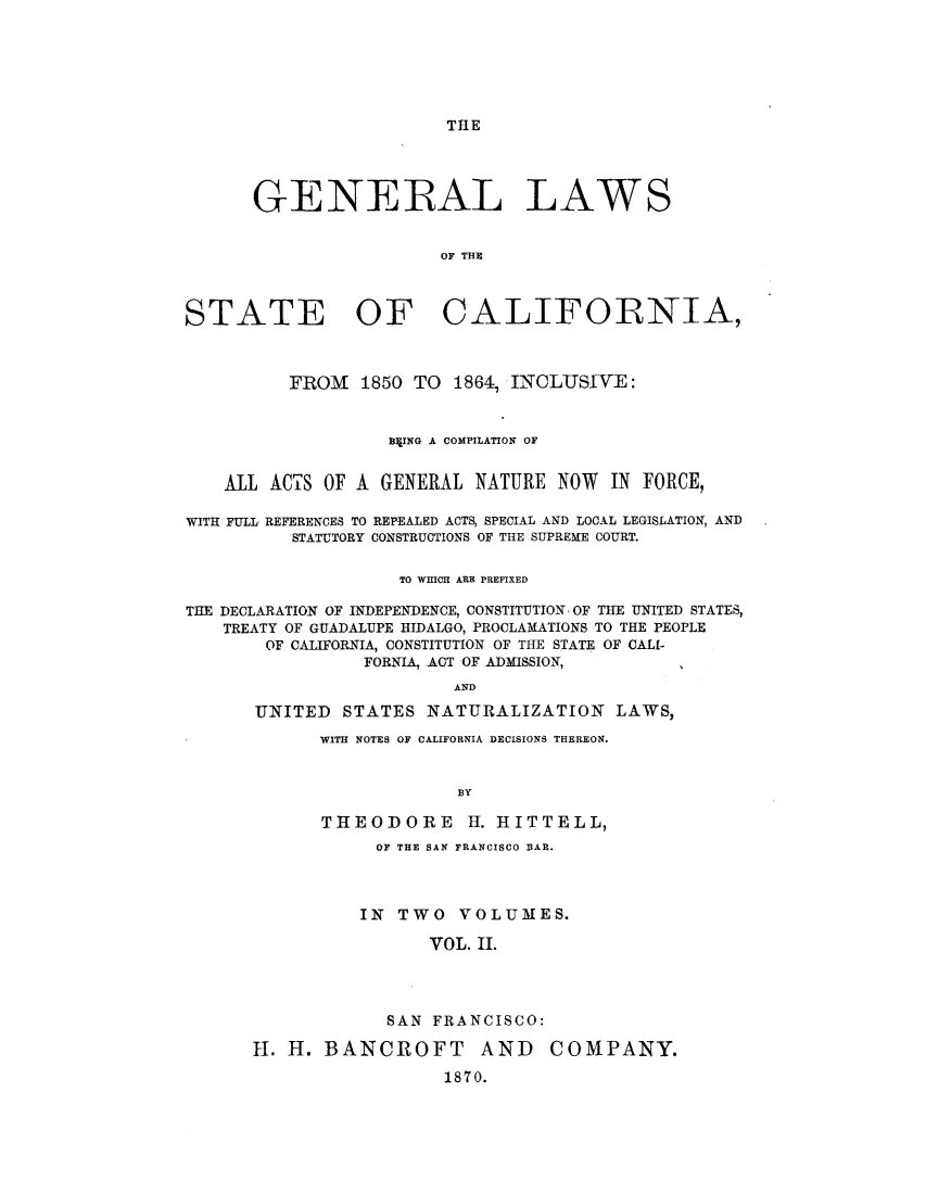 handle is hein.sstatutes/gsbng0002 and id is 1 raw text is: THlE

GENERAL LAWS
OF THE
STATE OF CALIFORNIA,
FROM 1850 TO 1864, INCLUSIVE:
BXING A COMPILATION OF
ALL ACTS OF A GENERAL NATURE NOW IN FORCE,
WITH FULL REFERENCES TO REPEALED ACTS, SPECIAL AND LOCAL LEGISLATION, AND
STATUTORY CONSTRUCTIONS OF THE SUPREME COURT.
TO WHICH ARE PREFIXED
THE DECLARATION OF INDEPENDENCE, CONSTITUTION, OF THE UNITED STATES,
TREATY OF GUADALUPE HIDALGO, PROCLAMATIONS TO THE PEOPLE
OF CALIFORNIA, CONSTITUTION OF THE STATE OF CALI-
FORNIA, ACT OF ADMISSION,
AND
UNITED STATES NATURALIZATION LAWS,

WITH NOTES OF CALIFORNIA DECISIONS THEREON.
BY
THEODORE         H. HITTELL,
OF THE SAN FRANCISCO BAR.
IN TWO VOLUMES.
VOL. II.
SAN FRANCISCO:

H. H. BANCROFT AND
1870.

COMPANY.


