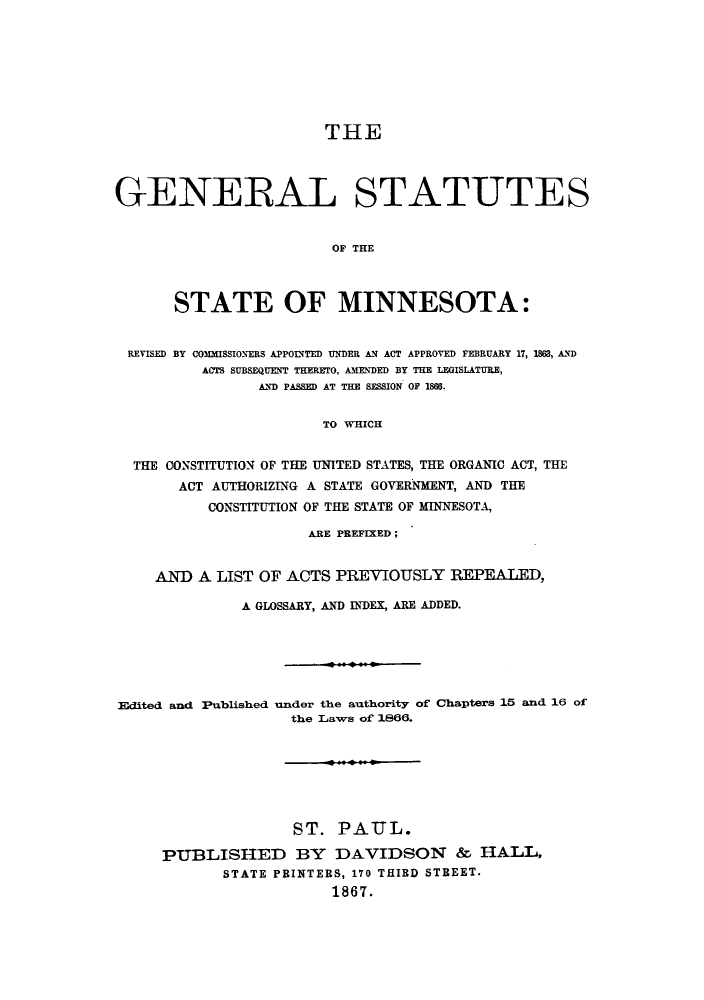 handle is hein.sstatutes/gscaun0001 and id is 1 raw text is: THE
GENERAL STATUTES
OF THE
STATE OF MINNESOTA:
REVISED BY COMMISSIONERS APPOINTED UNDER AN ACT APPROVED FEBRUARY 17, 1863, AND
ACTS SUBSEQUENT THERETO, AMENDED BY THE LEGISLATURE,
AND PASSED AT THE SESSION OF 1866.
TO WHICH
THE CONSTITUTION OF THE UNITED STATES, THE ORGANIC ACT, THE
ACT AUTHORIZING A STATE GOVERNMENT, AND THE
CONSTITUTION OF THE STATE OF MINNESOTA,
ARE PREFIXED;
AND A LIST OF ACTS PREVIOUSLY REPEALED,
A GLOSSARY, AND INDEX, ARE ADDED.
Edited and Published under the authority of Chapters 15 and 16 of
the Laws of 1866.
ST. PAUL.
PUBLISHED BY DAVIDSON & HALL,
STATE PRINTERS, 170 THIRD STREET.
1867.


