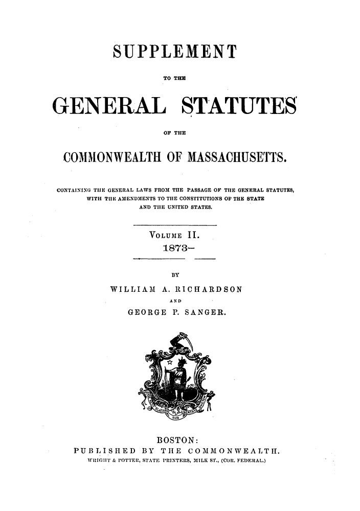 handle is hein.sstatutes/gscomrp0003 and id is 1 raw text is: SUPPLEMENT
TO TIM
GENERAL STATUTES
OF THE
COMMONWEALTH OF MASSACHUSETTS.
CONTAINING THE GENERAL LAWS FROM THE PASSAGE OF THE GENERAL STATUTES,
WITH TIE AMENDMENTS TO THE CONSTITUTIONS OF THE STATE
AND THE UNITED STATES.
VOLUME I .
1873-

BY
WILLIAM A. RICHARDSON
AND

GEORGE P. SANGER.

BOSTON:
PUBLISHED          BY   THE     COMMONWEALTH.
willilTr & POTTER, STATE I'RINTERS, MILK ST., (CORt. FEDEHAL.)


