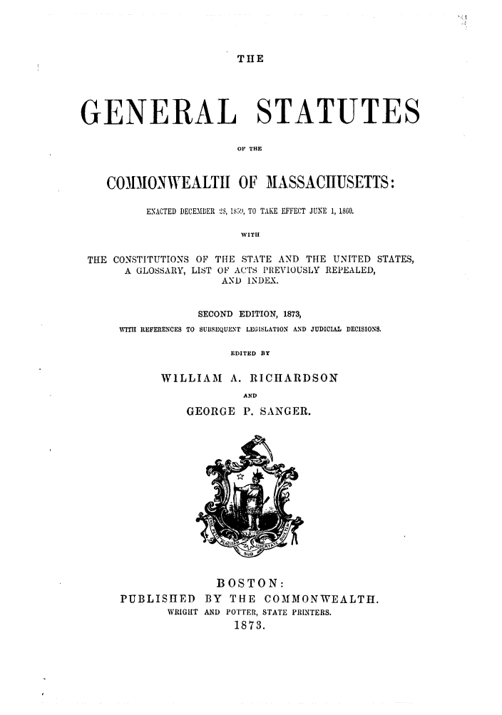 handle is hein.sstatutes/gscomtef0001 and id is 1 raw text is: THE

GENERAL STATUTES
OF THE
CO)IONWEALTII OF MASSACHUSETTS:
ENACTED DECEMBER 2, IS59, TO TAKE EFFECT JUNE 1, 1860.
WITII
THE CONSTITUTIONS OF THE STATE AND THE UNITED STATES,
A GLOSSARY, LIST OF ACTS PREVIOUSLY REPEALED,
AND INDEX.
SECOND EDITION, 1873,
WITH REFERENCES TO SUBSEQUENT LEGISLATION AND JUDICIAL DECISIONS.
EDITED BY
WILLIAM A. RICHARDSON
AND
GEORGE P. SANGER.

BOSTON:
PUBLISHED BY THE COMMONWEALTH.
WRIGHT AND POTTER, STATE PRINTERS.
1873.


