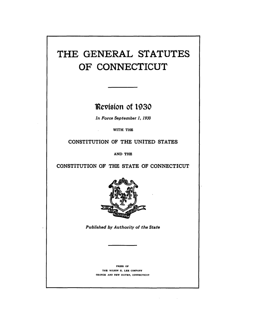 handle is hein.sstatutes/gsconerf0001 and id is 1 raw text is: THE GENERAL STATUTES
OF CONNECTICUT
lReviston of 1030
In Force September 1, 1930
WITH THE
CONSTITUTION OF THE UNITED STATES
AND THE
CONSTITUTION OF THE STATE OF CONNECTICUT

Published by Authority of the State

PRESS OF
THE WILSON H. LEE COMPANY
ORANGE AND NEW HAVEN, CONNECTICUT


