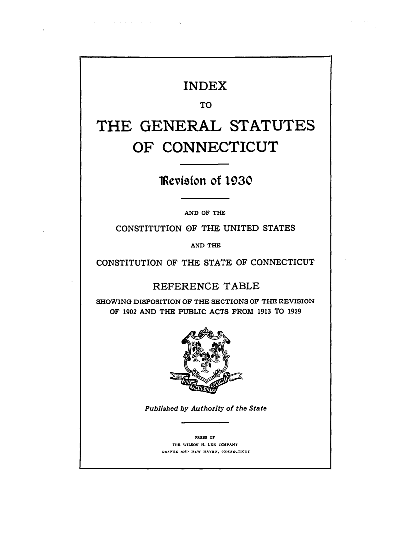 handle is hein.sstatutes/gsconerf0003 and id is 1 raw text is: INDEX
TO
THE GENERAL STATUTES
OF CONNECTICUT
1Revision of 1930
AND OF THE
CONSTITUTION OF THE UNITED STATES
AND THE
CONSTITUTION OF THE STATE OF CONNECTICUT
REFERENCE TABLE
SHOWING DISPOSITION OF THE SECTIONS OF THE REVISION
OF 1902 AND THE PUBLIC ACTS FROM 1913 TO 1929

Published by Authority of the State

PRESS OF
THE WILSON H. LEE COMPANY
ORANGE AND NEW HAVEN, CONNECTICUT


