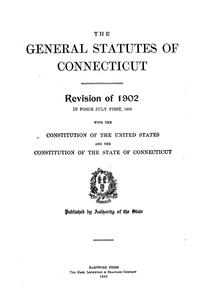 handle is hein.sstatutes/gsconr0001 and id is 1 raw text is: THE

GENERAL STATUTES OF
CONNECTICUT
Revision of 1902
IN FORCE JULY FIRST, 1902
WITH THE
CONSTITUTION OF THE UNITED STATES
AND THE
CONSTITUTION OF THE STATE OF CONNECTICUT
ub~we byj AumhorUy of th~e  te
HARTFORD PRESS
TnE CAsE, LOCKWOOD & BRAINARD COMPANY
1902



