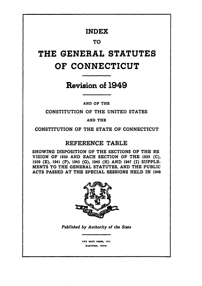 handle is hein.sstatutes/gscotrev0004 and id is 1 raw text is: INDEX
TO
THE GENERALSTATUTES
OF CONNECTICUT
Revision of 1949
AND OF THE
CONSTITUTION OF THE UNITED STATES
AND THE
CONSTITUTION OF THE STATE OF CONNECTICUT
REFERENCE TABLE
SHOWING DISPOSITION OF THE SECTIONS OF THE RE
VISION OF 1930 AND EACH SECTION OF THE 1935 (C),
1939 (E), 1941 (F), 1943 (G), 1945 (H) AND 1947 (1) SUPPLE-
MENTS TO THE GENERAL STATUTES, AND THE PUBLIC
ACTS PASSED AT THE SPECIAL SESSIONS HELD IN 1948

Published by Authority of the State

THE SOND PRESS, INC.
HARTFORD, CONN.


