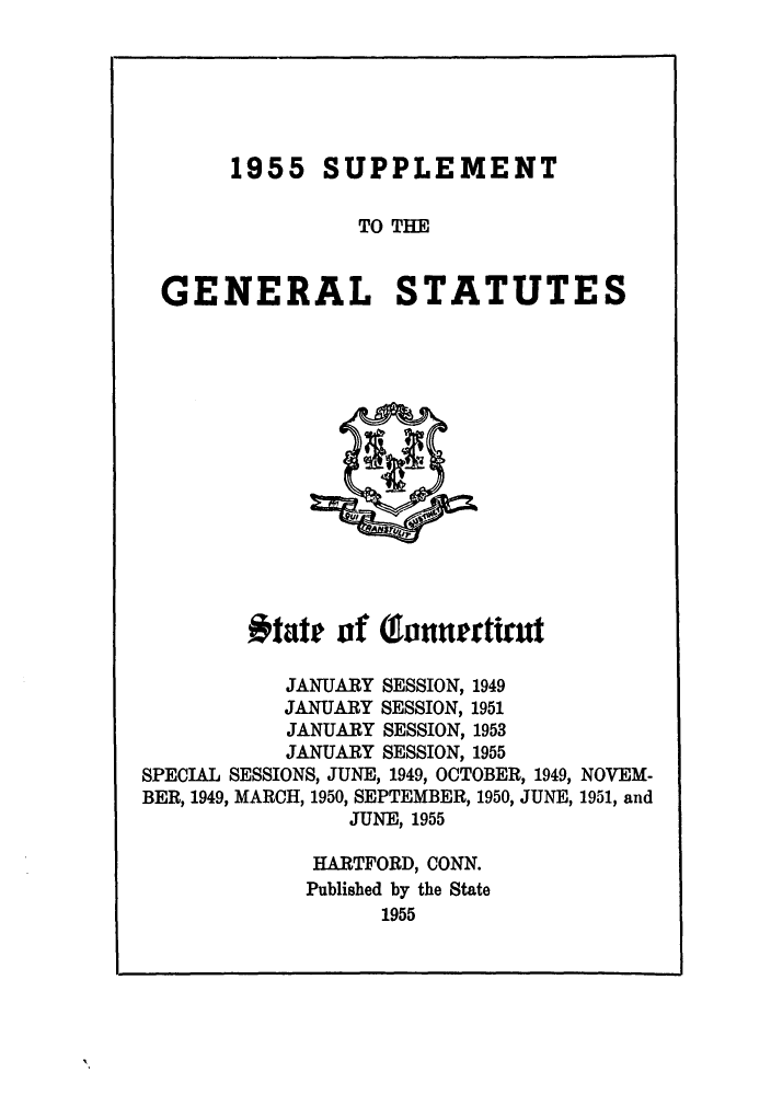 handle is hein.sstatutes/gscotrev0006 and id is 1 raw text is: 1955 SUPPLEMENT
TO THE

GENERAL

STATUTES

#tate of (oaunertiut
JANUARY SESSION, 1949
JANUARY SESSION, 1951
JANUARY SESSION, 1953
JANUARY SESSION, 1955
SPECIAL SESSIONS, JUNE, 1949, OCTOBER, 1949, NOVEM-
BER, 1949, MARCH, 1950, SEPTEMBER, 1950, JUNE, 1951, and
JUNE, 1955

HARTFORD, CONN.
Published by the State
1955


